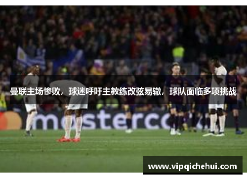 曼联主场惨败，球迷呼吁主教练改弦易辙，球队面临多项挑战